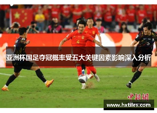 亚洲杯国足夺冠概率受五大关键因素影响深入分析 亚洲杯国足夺冠概率受五大关键因素影响深入分析