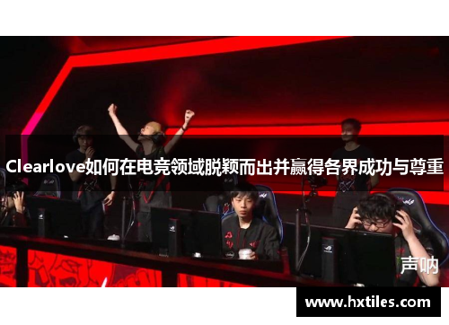 Clearlove如何在电竞领域脱颖而出并赢得各界成功与尊重 Clearlove如何在电竞领域脱颖而出并赢得各界成功与尊重