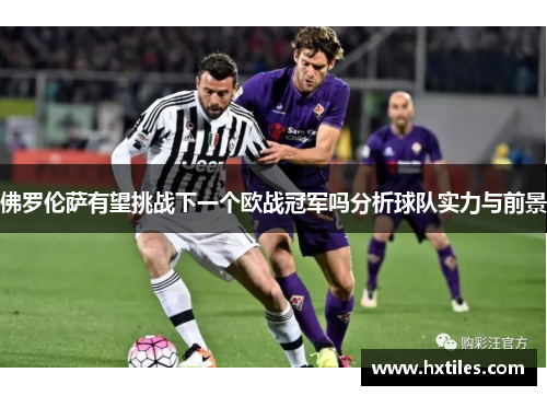 佛罗伦萨有望挑战下一个欧战冠军吗分析球队实力与前景