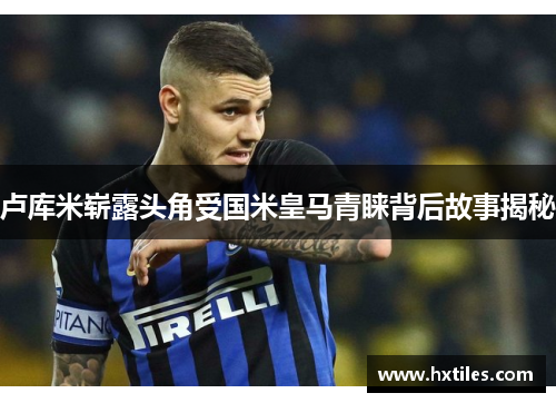卢库米崭露头角受国米皇马青睐背后故事揭秘