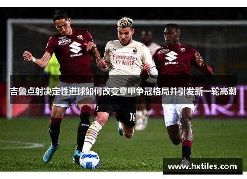 吉鲁点射决定性进球如何改变意甲争冠格局并引发新一轮高潮 吉鲁点射决定性进球如何改变意甲争冠格局并引发新一轮高潮