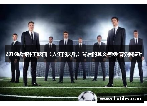 2016欧洲杯主题曲《人生的风帆》背后的意义与创作故事解析 2016欧洲杯主题曲《人生的风帆》背后的意义与创作故事解析