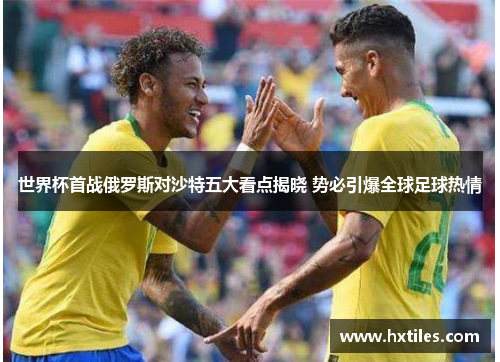 世界杯首战俄罗斯对沙特五大看点揭晓 势必引爆全球足球热情