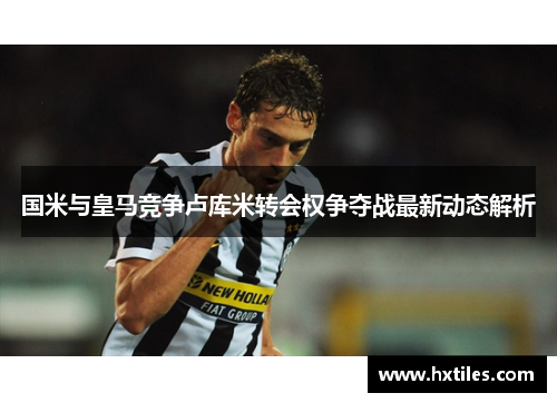 国米与皇马竞争卢库米转会权争夺战最新动态解析 国米与皇马竞争卢库米转会权争夺战最新动态解析