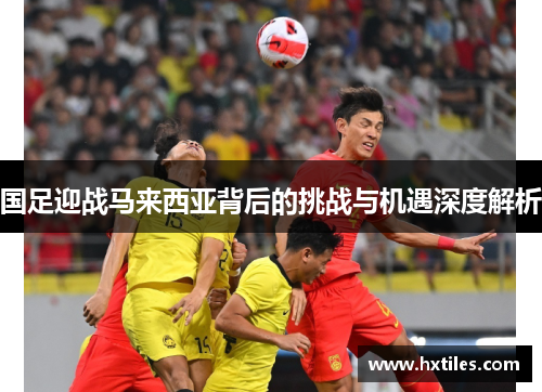 国足迎战马来西亚背后的挑战与机遇深度解析 国足迎战马来西亚背后的挑战与机遇深度解析